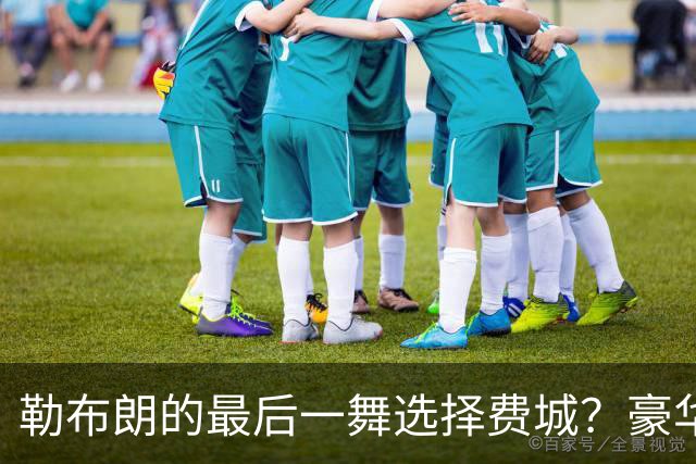 勒布朗的最后一舞选择费城？豪华阵容背后的重重疑问
