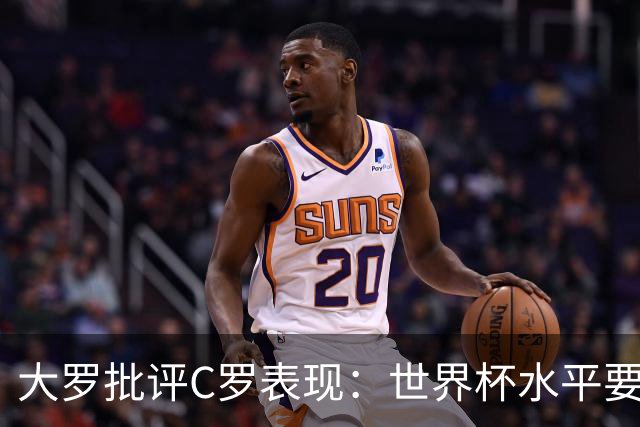 大罗批评C罗表现：世界杯水平要高得多 他身体已达到极限