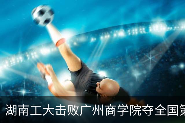 湖南工大击败广州商学院夺全国第三！柳锐32+6+8 曹梓烽35+9失误